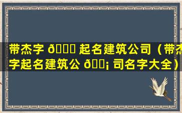 带杰字 🐈 起名建筑公司（带杰字起名建筑公 🐡 司名字大全）